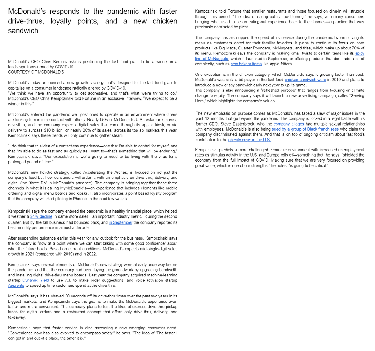 McDonald's responds to the pandemic with faster
drive-thrus, loyalty points, and a new chicken
sandwich
McDonald's CEO Chris Kempczinski is positioning the fast food giant to be a winner in a
landscape transformed by COVID-19.
COURTESY OF MCDONALD'S
McDonald's today announced a new growth strategy that's designed for the fast food giant to
capitalize on a consumer landscape radically altered by COVID-19.
"We think we have an opportunity to get aggressive, and that's what we're trying to do,"
McDonald's CEO Chris Kempczinski told Fortune in an exclusive interview. "We expect to be a
winner in this."
McDonald's entered the pandemic well positioned to operate in an environment where diners
are looking to minimize contact with others. Nearly 95% of McDonald's U.S. restaurants have a
drive-thru, and the company expects digital sales that come through its app, a kiosk, or via
delivery to surpass $10 billion, or nearly 20% of its sales, across its top six markets this year.
Kempczinski says these trends will only continue to gather steam.
"I do think that this idea of a contactless experience-one that I'm able to control for myself, one
that I'm able to do as fast and as quickly as I want to-that's something that will be enduring,"
Kempczinski says. "Our expectation is we're going to need to be living with the virus for a
prolonged period of time."
McDonald's new holistic strategy, called Accelerating the Arches, is focused on not just the
company's food but how consumers will order it, with an emphasis on drive-thru, delivery, and
digital (the "three Ds" in McDonald's parlance). The company is bringing together these three
channels in what it is calling MyMcDonald's an experience that includes elements like mobile
ordering and digital menu boards and kiosks. It also incorporates a point-based loyalty program
that the company will start piloting in Phoenix in the next few weeks.
Kempczinski says the company entered the pandemic in a healthy financial place, which helped
it weather a 24% decline in same-store sales an important industry metric-during the second
quarter. But by the fall business had bounced back, and in September the company reported its
best monthly performance in almost a decade.
After suspending guidance earlier this year for any outlook for the business, Kempczinski says
the company is "now at a point where we can start talking with some good confidence" about
what the future holds. Based on current conditions, McDonald's expects mid-single-digit sales
growth in 2021 (compared with 2019) and in 2022.
Kempczinski says several elements of McDonald's new strategy were already underway before
the pandemic, and that the company had been laying the groundwork by upgrading bandwidth
and installing digital drive-thru menu boards. Last year the company acquired machine-learning
startup Dynamic Yield to use A.I. to make order suggestions, and voice-activation startup
Apprente to speed up time customers spend at the drive-thru.
McDonald's says it has shaved 30 seconds off its drive-thru times over the past two years in its
biggest markets, and Kempczinski says the goal is to make the McDonald's experience even
faster and more convenient. The company plans to test the likes of express drive-thru pickup
lanes for digital orders and a restaurant concept that offers only drive-thru, delivery, and
takeaway.
Kempczinski says that faster service is also answering a new emerging consumer need:
"Convenience now has also evolved to encompass safety," he says. "The idea of 'The faster
can get in and out of a place, the safer it is."
Kempczinski told Fortune that smaller restaurants and those focused on dine-in will struggle
through this period. "The idea of eating out is now blurring," he says, with many consumers
bringing what used to be an eating-out experience back to their homes-a practice that was
previously dominated by pizza.
The company has also upped the speed of its service during the pandemic by simplifying its
menu as customers opted for their familiar favorites. It plans to continue its focus on core
products like Big Macs, Quarter Pounders, McNuggets, and fries, which make up about 70% of
its menu. Kempczinski says the company is making small twists to certain items like its spicy
line of McNuggets, which it launched in September, or offering products that don't add a lot of
complexity, such as new bakery items like apple fritters.
One exception is in the chicken category, which McDonald's says is growing faster than beef.
McDonald's was only a bit player in the fast food chicken sandwich wars in 2019 and plans to
introduce a new crispy sandwich early next year to up its game.
The company is also announcing a "refreshed purpose" that ranges from focusing on climate
change to equity. The company says it will launch a new advertising campaign, called "Serving
Here," which highlights the company's values.
The new emphasis on purpose comes as McDonald's has faced a slew of major issues in the
past 12 months that go beyond the pandemic. The company is locked in a legal battle with its
former CEO, Steve Easterbrook, who the company alleges had multiple sexual relationships
with employees. McDonald's is also being sued by a group of Black franchisees who claim the
company discriminated against them. And that is on top of ongoing criticism about fast food's
contribution to the obesity crisis in the U.S.
Kempczinski predicts a more challenged economic environment with increased unemployment
rates as stimulus activity in the U.S. and Europe rolls off-something that, he says, "shielded the
economy from the full impact of COVID. Making sure that we are very focused on providing
great value, which is one of our strengths," he notes, "is going to be critical.