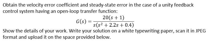 Obtain the velocity error coefficient and steady-state error in the case of a unity feedback
control system having an open-loop transfer function:
20(s + 1)
G(s)
s(s2 + 2.2s + 0.4)
Show the details of your work. Write your solution on a white typewriting paper, scan it in JPEG
format and upload it on the space provided below.
