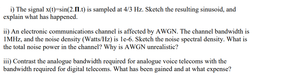 i) The signal x(t)=sin(2.II.t) is sampled at 4/3 Hz. Sketch the resulting sinusoid, and
explain what has happened.
ii) An electronic communications channel is affected by AWGN. The channel bandwidth is
1MHz, and the noise density (Watts/Hz) is le-6. Sketch the noise spectral density. What is
the total noise power in the channel? Why is AWGN unrealistic?
iii) Contrast the analogue bandwidth required for analogue voice telecoms with the
bandwidth required for digital telecoms. What has been gained and at what expense?