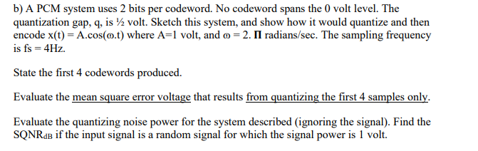 b) A PCM system uses 2 bits per codeword. No codeword spans the 0 volt level. The
quantization gap, q, is ½ volt. Sketch this system, and show how it would quantize and then
encode x(t) = A.cos(@.t) where A=1 volt, and =2. II radians/sec. The sampling frequency
is fs = 4Hz.
State the first 4 codewords produced.
Evaluate the mean square error voltage that results from quantizing the first 4 samples only.
Evaluate the quantizing noise power for the system described (ignoring the signal). Find the
SQNRAB if the input signal is a random signal for which the signal power is 1 volt.