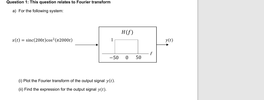 Question 1: This question relates to Fourier transform
a) For the following system:
H(f)
x(t) sinc(200t) cos² (2000)
1
f
-50
0
50
(i) Plot the Fourier transform of the output signal y(t).
(ii) Find the expression for the output signal y(t).
y(t)