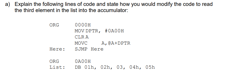 a) Explain the following lines of code and state how you would modify the code to read
the third element in the list into the accumulator:
ORG
Here:
0000H
MOV DPTR, #0A00H
CLR A
A, @A+DPTR
MOVC
SJMP Here
ORG
ОАООН
List: DB 01h, 02h, 03, 04h, 05h
