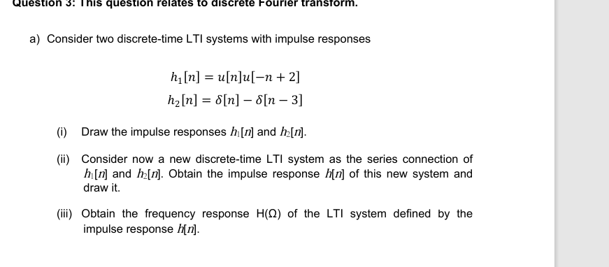 Question 3: This question relates to discrete Fourier transform.
a) Consider two discrete-time LTI systems with impulse responses
h₁[n] = u[n]u[-n + 2]
h₂[n] = 8[n] 8 [n - 3]
(i) Draw the impulse responses h₁ [n] and h₂[n].
(ii) Consider now a new discrete-time LTI system as the series connection of
h[n] and h₂[n]. Obtain the impulse response h[n] of this new system and
draw it.
(iii) Obtain the frequency response H(2) of the LTI system defined by the
impulse response h[n].