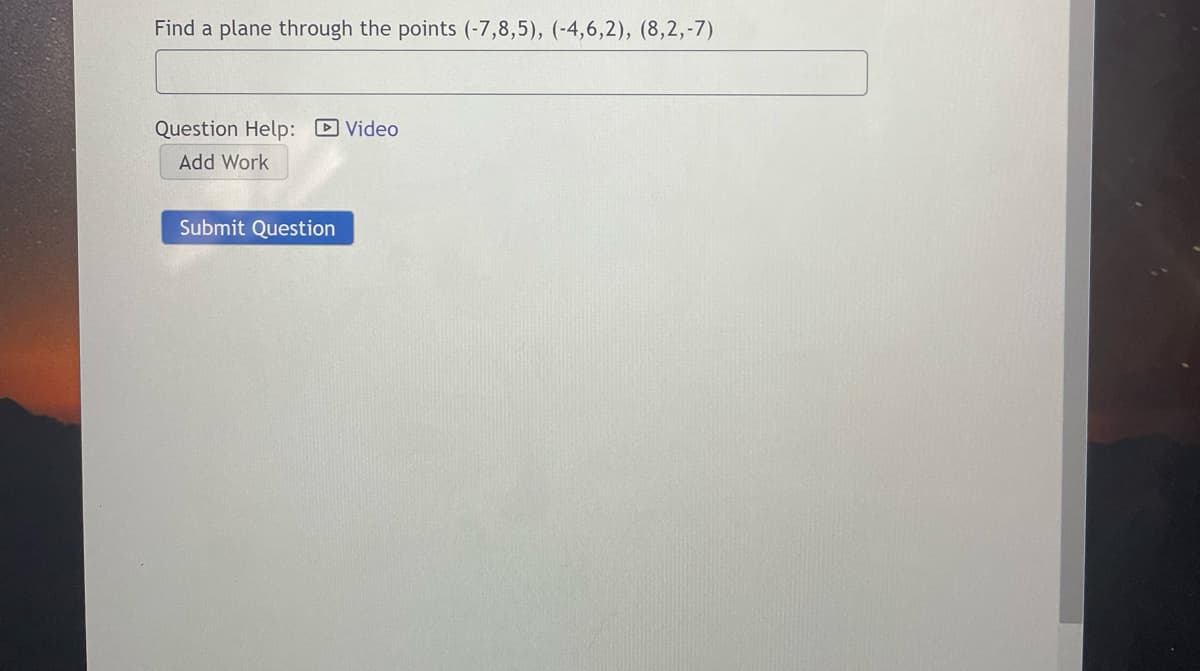 Find a plane through the points (-7,8,5), (-4,6,2), (8,2,-7)
Question Help: D Video
Add Work
Submit Question
