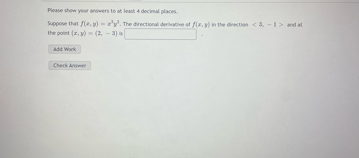 Please show your answers to at least 4 decimal places.
Suppose that f(x, y)
the point (x, y) = (2,
x°y. The directional derivative of f(x, y) in the direction < 3, – 1> and at
- 3) is
Add Work
Check Answer
