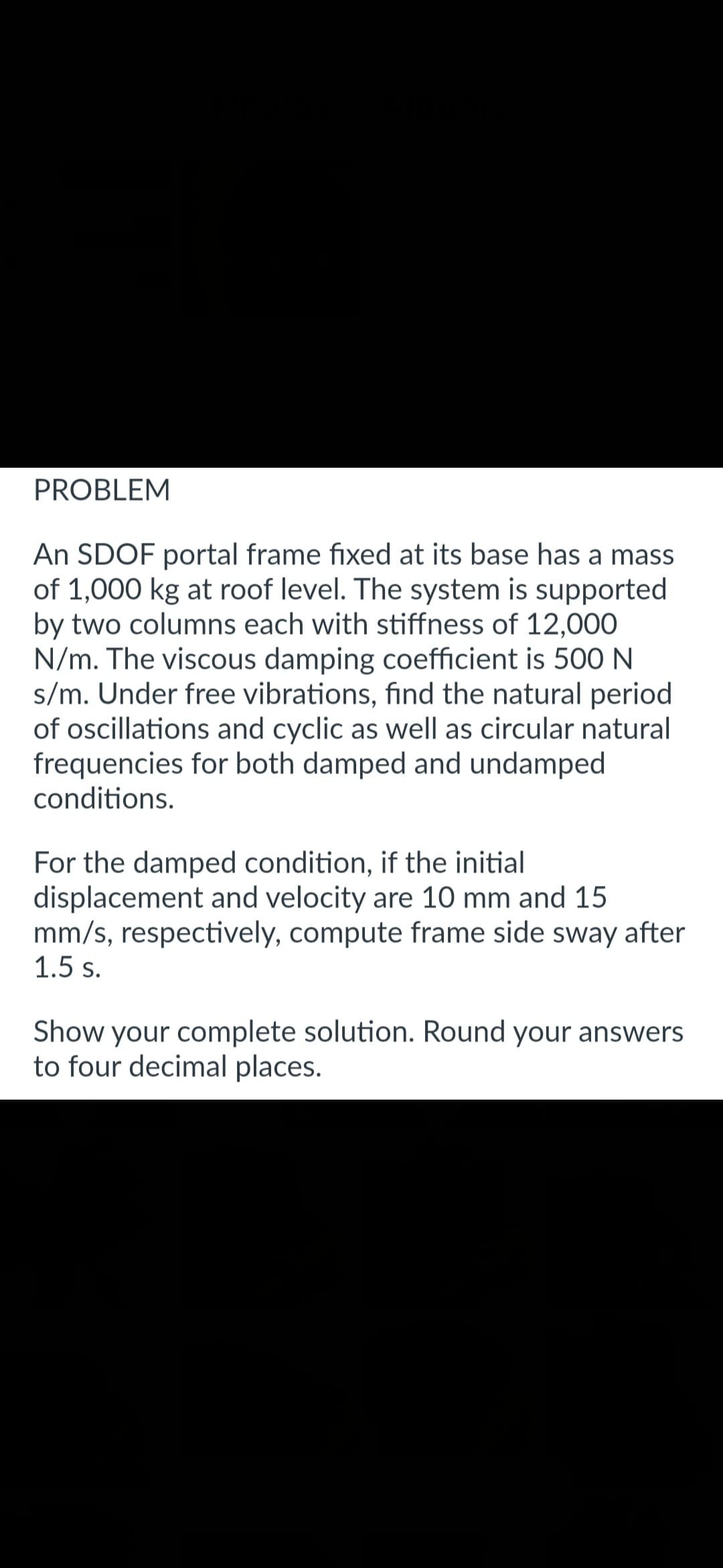 PROBLEM
An SDOF portal frame fixed at its base has a mass
of 1,000 kg at roof level. The system is supported
by two columns each with stiffness of 12,000
N/m. The viscous damping coefficient is 500 N
s/m. Under free vibrations, find the natural period
of oscillations and cyclic as well as circular natural
frequencies for both damped and undamped
conditions.
For the damped condition, if the initial
displacement and velocity are 10 mm and 15
mm/s, respectively, compute frame side sway after
1.5 s.
Show your complete solution. Round your answers
to four decimal places.