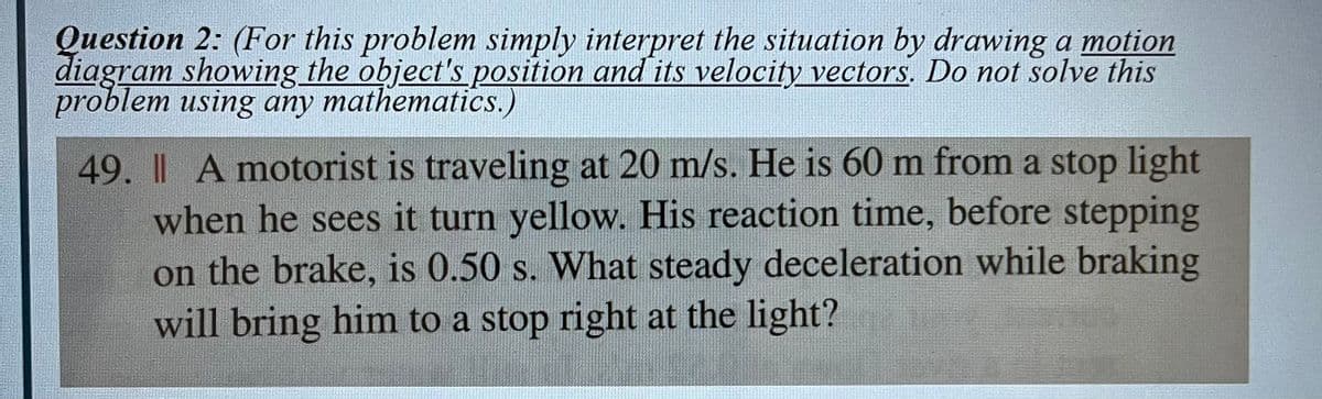 Question 2: (For this problem simply interpret the situation by drawing a motion
diagram showing the object's position and its velocity vectors. Do not solve this
problem using any mathematics.)
49. | A motorist is traveling at 20 m/s. He is 60 m from a stop light
when he sees it turn yellow. His reaction time, before stepping
on the brake, is 0.50 s. What steady deceleration while braking
will bring him to a stop right at the light?