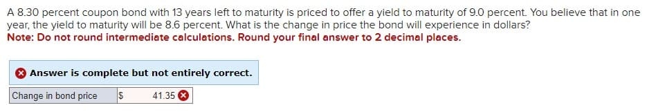 A 8.30 percent coupon bond with 13 years left to maturity is priced to offer a yield to maturity of 9.0 percent. You believe that in one
year, the yield to maturity will be 8.6 percent. What is the change in price the bond will experience in dollars?
Note: Do not round intermediate calculations. Round your final answer to 2 decimal places.
Answer is complete but not entirely correct.
Change in bond price
$
41.35 x