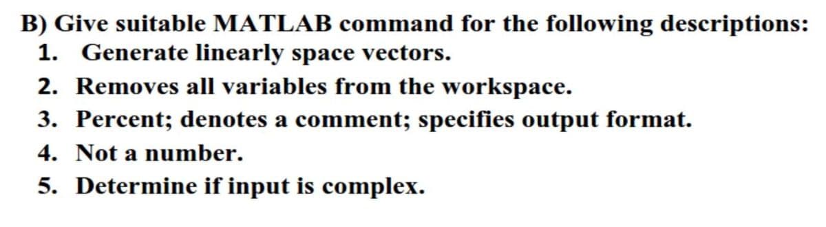 B) Give suitable MATLAB command for the following descriptions:
1. Generate linearly space vectors.
2. Removes all variables from the workspace.
3. Percent; denotes a comment; specifies output format.
4. Not a number.
5. Determine if input is complex.