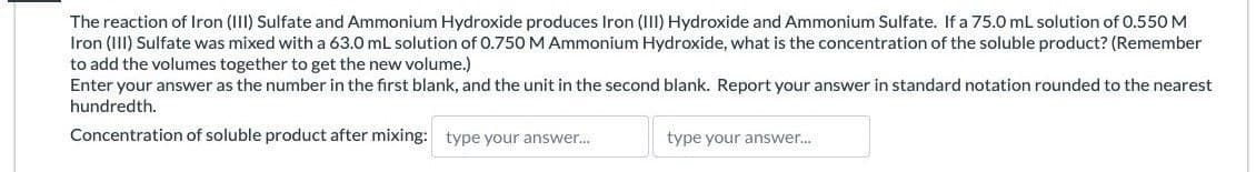The reaction of Iron (III) Sulfate and Ammonium Hydroxide produces Iron (III) Hydroxide and Ammonium Sulfate. If a 75.0 mL solution of 0.550 M
Iron (III) Sulfate was mixed with a 63.0 mL solution of 0.750 M Ammonium Hydroxide, what is the concentration of the soluble product? (Remember
to add the volumes together to get the new volume.)
Enter your answer as the number in the first blank, and the unit in the second blank. Report your answer in standard notation rounded to the nearest
hundredth.
Concentration of soluble product after mixing: type your answer...
type your answer....