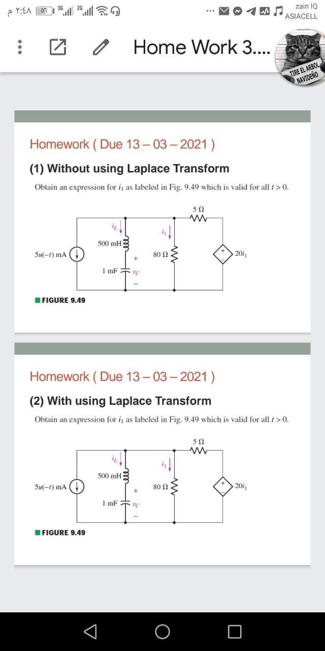 e Y:EA OT
ll
zain IQ
ASIACELL
Home Work 3....
TIRE EL ARBOL
NAVIDENO
Homework ( Due 13-03- 2021)
(1) Without using Laplace Transform
Obtain an expression for i as labeled in Fig. 9.49 which is valid for all t> 0.
5Ω
500 mH
Su(-t) mA
80 Ω
201
1 mF T VC
IFIGURE 9.49
Homework ( Due 13- 03- 2021)
(2) With using Laplace Transform
Obtain an expression for i as labeled in Fig. 9.49 which is valid for all t> 0.
50
500 mH
Su(-1) mA
80 0
20i1
1 mF VC
IFIGURE 9.49
