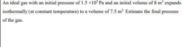 An ideal gas with an initial pressure of 1.5 ×10 Pa and an initial volume of 8 m³ expands
isothermally (at constant temperature) to a volume of 7.5 m³ Estimate the final pressure
of the gas.
