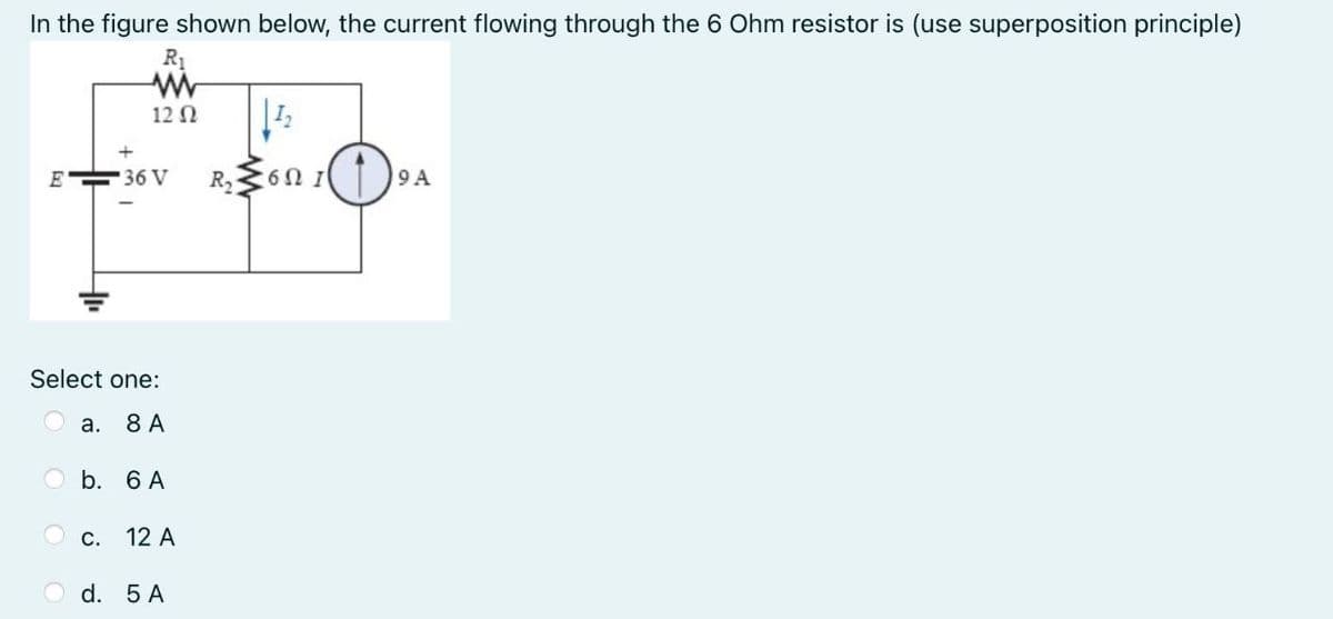 In the figure shown below, the current flowing through the 6 Ohm resistor is (use superposition principle)
R1
12 N
E 36 V
R,
: 6Ω Ι
9 A
Select one:
а. 8 А
O b. 6 A
О с. 12 А
O d. 5 A
