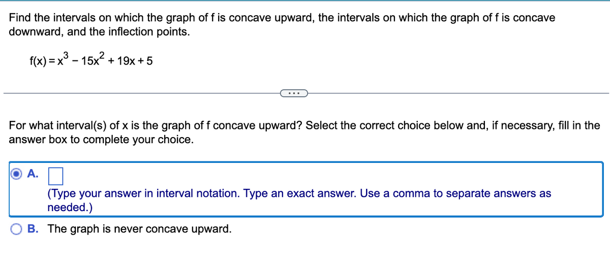 Find the intervals on which the graph of f is concave upward, the intervals on which the graph of f is concave
downward, and the inflection points.
3
f(x) = x³ - 15x² + 19x+5
For what interval(s) of x is the graph of f concave upward? Select the correct choice below and, if necessary, fill in the
answer box to complete your choice.
A.
(Type your answer in interval notation. Type an exact answer. Use a comma to separate answers as
needed.)
B. The graph is never concave upward.
