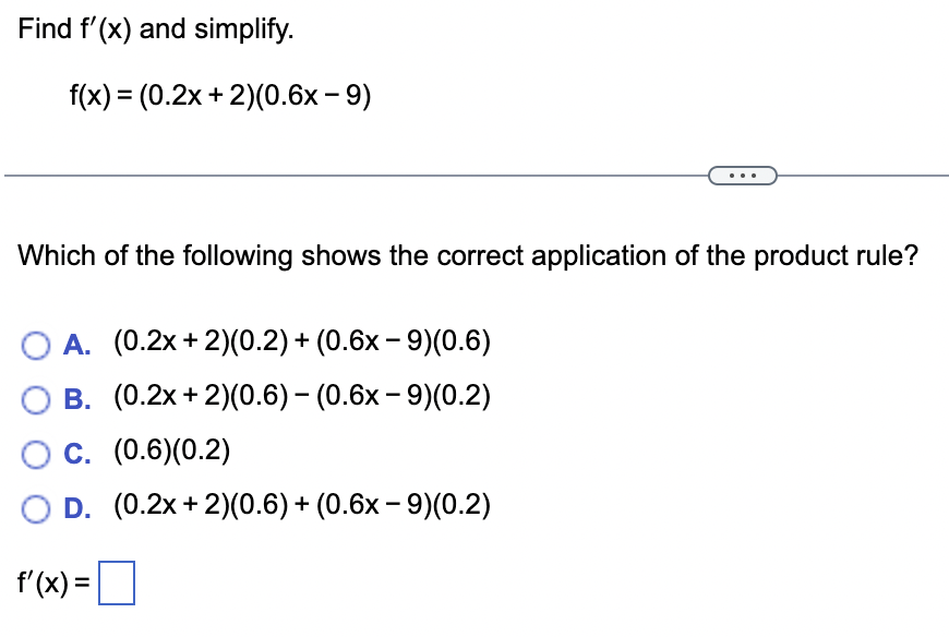 Find f'(x) and simplify.
f(x) = (0.2x + 2)(0.6x - 9)
Which of the following shows the correct application of the product rule?
A. (0.2x+2)(0.2) + (0.6x9)(0.6)
O B. (0.2x + 2)(0.6) - (0.6x-9)(0.2)
O C. (0.6)(0.2)
D. (0.2x + 2)(0.6) + (0.6x-9)(0.2)
f'(x) =