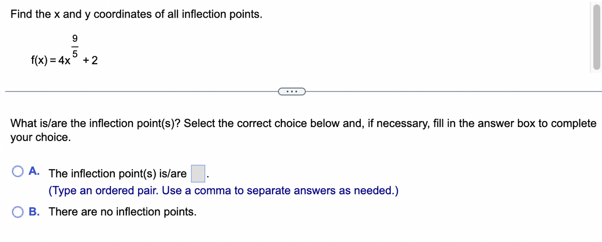 Find the x and y coordinates of all inflection points.
9
5
f(x) = 4x +2
What is/are the inflection point(s)? Select the correct choice below and, if necessary, fill in the answer box to complete
your choice.
OA. The inflection point(s) is/are
(Type an ordered pair. Use a comma to separate answers as needed.)
B. There are no inflection points.