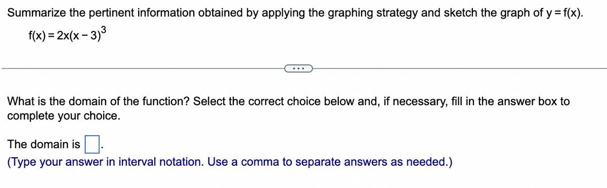 Summarize the pertinent information obtained by applying the graphing strategy and sketch the graph of y = f(x).
f(x) = 2x(x-3)³
What is the domain of the function? Select the correct choice below and, if necessary, fill in the answer box to
complete your choice.
The domain is
(Type your answer in interval notation. Use a comma to separate answers as needed.)