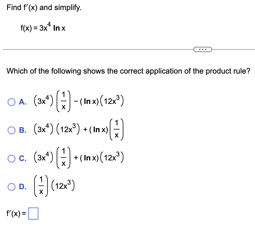 Find f'(x) and simplify.
f(x) = 3x4 Inx
Which of the following shows the correct application of the product rule?
1
O
○ A. (3x¹) (--(Inx) (12x³)
O B. (3x4) (12x³) + (In x)
x (17)
X
O.C. (2x²) =) + (1x) (12x²)
( +(Inx)
OD. (7) (12x³)
f'(x) =