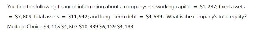 You find the following financial information about a company: net working capital
= $7, 809; total assets
$11,942; and long-term debt
Multiple Choice $9, 115 $4, 507 $10, 339 $6, 129 $4, 133
=
=
= $1, 287; fixed assets
$4,589. What is the company's total equity?
