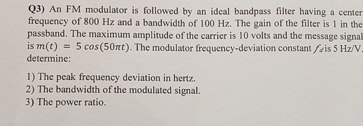 Q3) An FM modulator is followed by an ideal bandpass filter having a center
frequency of 800 Hz and a bandwidth of 100 Hz. The gain of the filter is 1 in the
passband. The maximum amplitude of the carrier is 10 volts and the message signal
is m(t) = 5 cos(50nt). The modulator frequency-deviation constant fais 5 Hz/V.
determine:
1) The peak frequency deviation in hertz.
2) The bandwidth of the modulated signal.
3) The power ratio.
