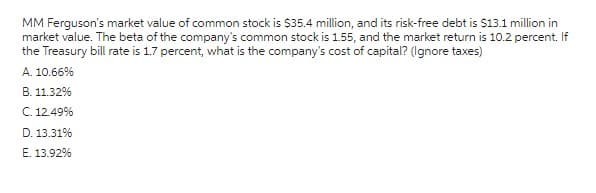 MM Ferguson's market value of common stock is $35.4 million, and its risk-free debt is $13.1 million in
market value. The beta of the company's common stock is 1.55, and the market return is 10.2 percent. If
the Treasury bill rate is 1.7 percent, what is the company's cost of capital? (Ignore taxes)
A. 10.66%
B. 11.32%
C. 12.49%
D. 13.31%
E. 13.92%