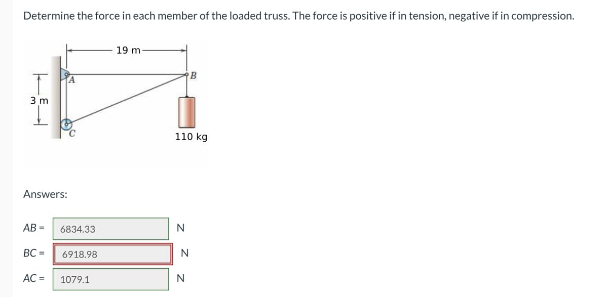 Determine the force in each member of the loaded truss. The force is positive if in tension, negative if in compression.
3 m
Answers:
AB=
BC=
AC =
6834.33
6918.98
1079.1
19 m
110 kg
N
N
B
N