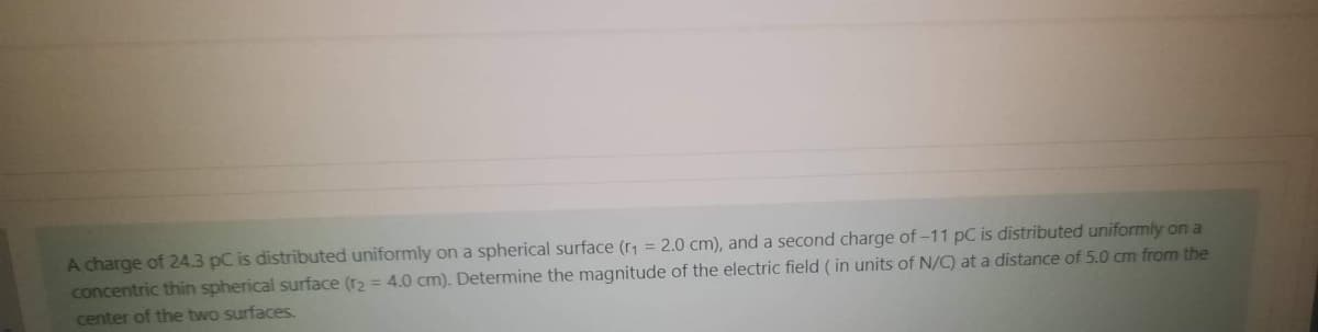 A charge of 24.3 pC is distributed uniformly on a spherical surface (r1 = 2.0 cm), and a second charge of –11 pC is distributed uniformly on a
concentric thin spherical surface (r2 = 4.0 cm). Determine the magnitude of the electric field ( in units of N/C) at a distance of 5.0 cm from the
center of the two surfaces.
