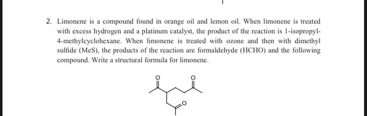 2. Limonene is a compound found in orange oil and lemon oil. When limonene is treated
with excess hydrogen and a platinum catalyst, the product of the reaction is 1-isopropyl-
4-methylcyclohexane. When limonene is treated with ozone and then with dimethyl
sulfide (MeS), the products of the reaction are formaldehyde (HCHO) and the following
compound. Write a structural formula for limonene.