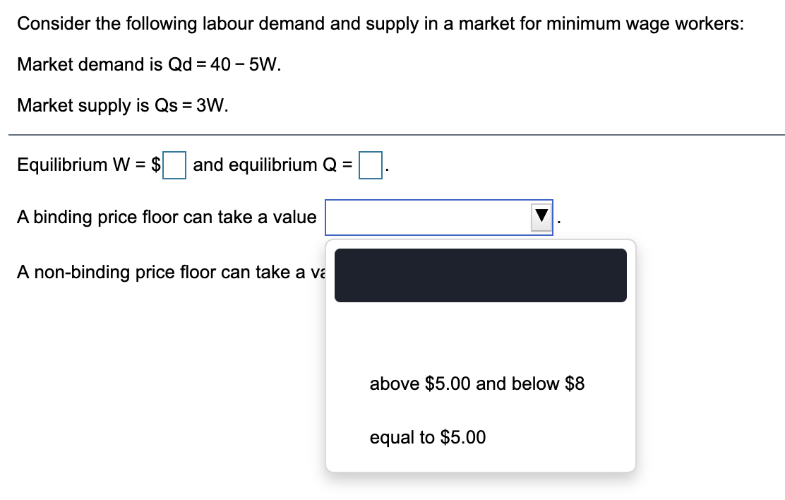 Consider the following labour demand and supply in a market for minimum wage workers:
Market demand is Qd = 40 - 5W.
Market supply is Qs = 3W.
Equilibrium W = $
and equilibrium Q =
A binding price floor can take a value
A non-binding price floor can take a va
above $5.00 and below $8
equal to $5.00
