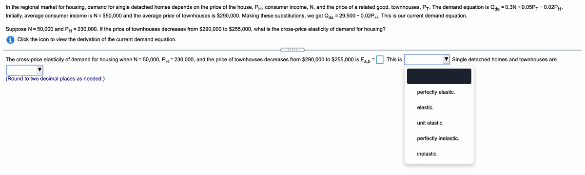In the regional market for housing, demand for single detached homes depends on the price of the house, PH, consumer income, N, and the price of a related good, townhouses, P-. The demand equation is Qda = 0.3N + 0.05PT -0.02PH.
Initially, average consumer income is N = $50,000 and the average price of townhouses is $290,000. Making these substitutions, we get Qda = 29,500 - 0.02PH. This is our current demand equation.
Suppose N = 50,000 and PH = 230,000. If the price of townhouses decreases from $290,000 to $255,000, what is the cross-price elasticity of demand for housing?
i Click the icon to view the derivation of the current demand equation.
The cross-price elasticity of demand for housing when N = 50,000, PH = 230,000, and the price of townhouses decreases from $290,000 to $255,000 is Ea b
This is
Single detached homes and townhouses are
(Round to two decimal places as needed.)
perfectly elastic.
elastic.
unit elastic.
perfectly inelastic.
inelastic.
