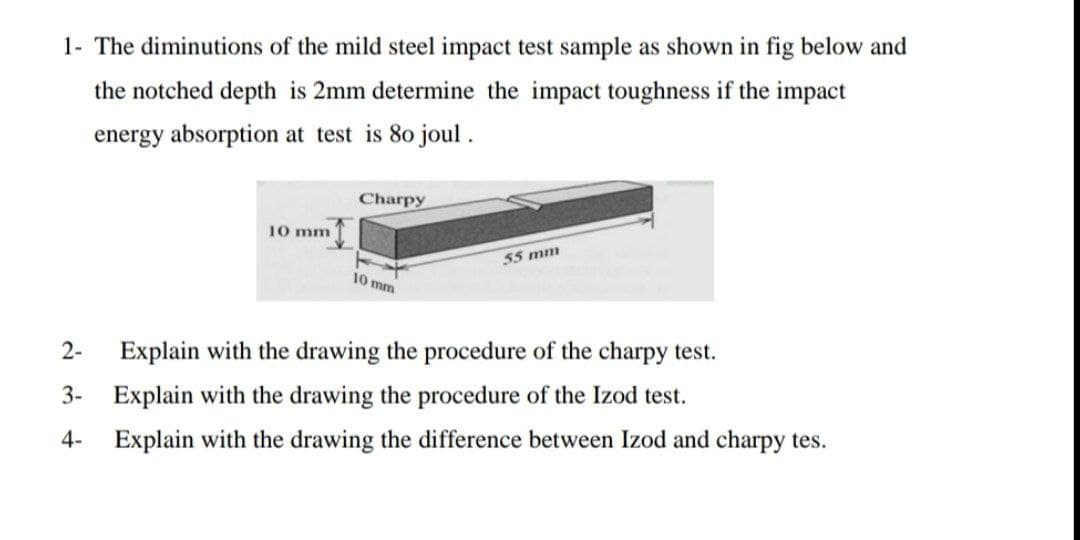 1- The diminutions of the mild steel impact test sample as shown in fig below and
the notched depth is 2mm determine the impact toughness if the impact
energy absorption at test is 80 joul .
Charpy
10 mm
55 mm
10 mm
2-
Explain with the drawing the procedure of the charpy test.
3- Explain with the drawing the procedure of the Izod test.
4- Explain with the drawing the difference between Izod and charpy tes.
