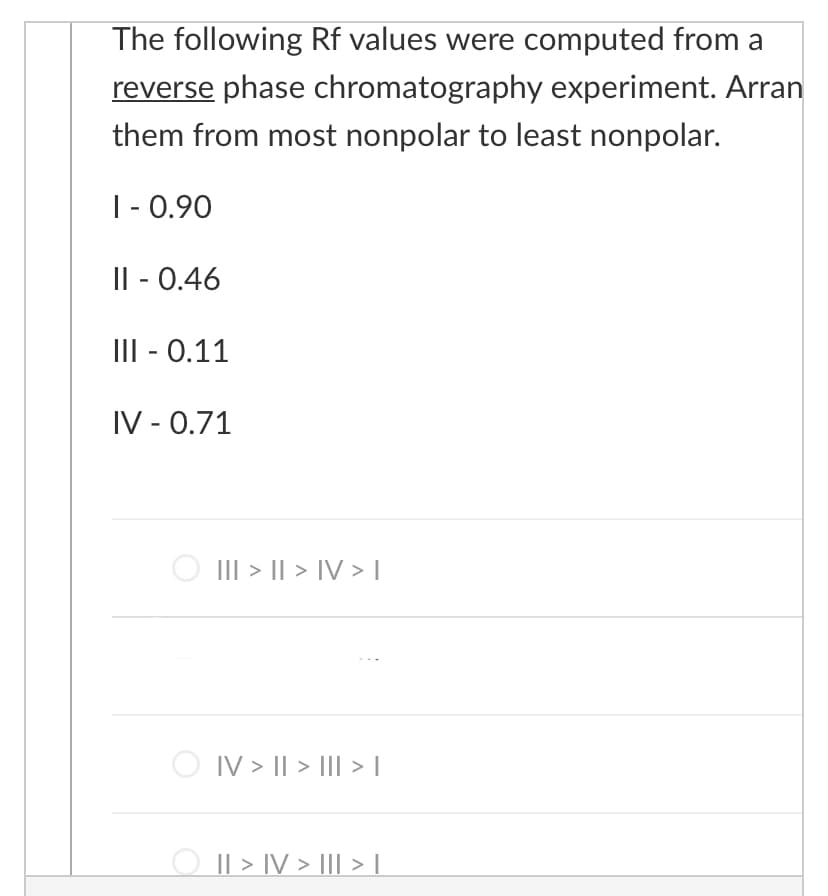 The following Rf values were computed from a
reverse phase chromatography experiment. Arran
them from most nonpolar to least nonpolar.
|- 0.90
Il - 0.46
III - 0.11
IV - 0.71
O III > I| > IV > |
O IV > I| > III > |
|| > IV > III > L.
