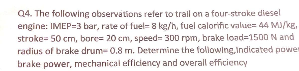 Q4. The following observations refer to trail on a four-stroke diesel
engine: IMEP=3 bar, rate of fuel= 8 kg/h, fuel calorific value= 44 MJ/kg,
stroke= 50 cm, bore= 20 cm, speed3 300 rpm, brake load%3D1500 N and
radius of brake drum= 0.8 m. Determine the following,Indicated power
brake power, mechanical efficiency and overall efficiency
