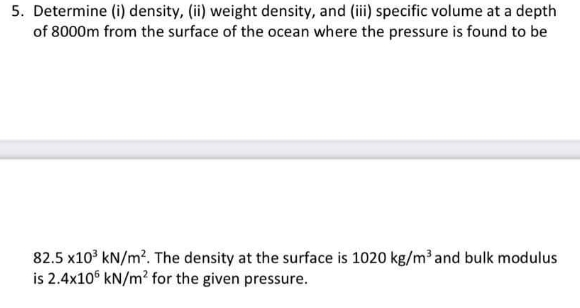 5. Determine (i) density, (ii) weight density, and (iii) specific volume at a depth
of 8000m from the surface of the ocean where the pressure is found to be
82.5 x10³ kN/m². The density at the surface is 1020 kg/m³ and bulk modulus
is 2.4x106 kN/m² for the given pressure.