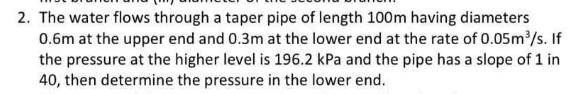 2. The water flows through a taper pipe of length 100m having diameters
0.6m at the upper end and 0.3m at the lower end at the rate of 0.05m³/s. If
the pressure at the higher level is 196.2 kPa and the pipe has a slope of 1 in
40, then determine the pressure in the lower end.