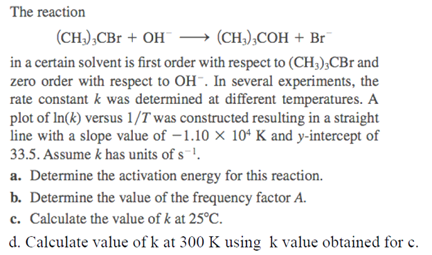 The reaction
(CH3)3CBr + OH →→→→→ (CH3)3COH + Br
in a certain solvent is first order with respect to (CH3)3CBr and
zero order with respect to OH-. In several experiments, the
rate constant k was determined at different temperatures. A
plot of In(k) versus 1/T was constructed resulting in a straight
line with a slope value of -1.10 × 104 K and y-intercept of
33.5. Assume k has units of s¹.
a. Determine the activation energy for this reaction.
b. Determine the value of the frequency factor A.
c. Calculate the value of k at 25°C.
d. Calculate value of k at 300 K using k value obtained for c.