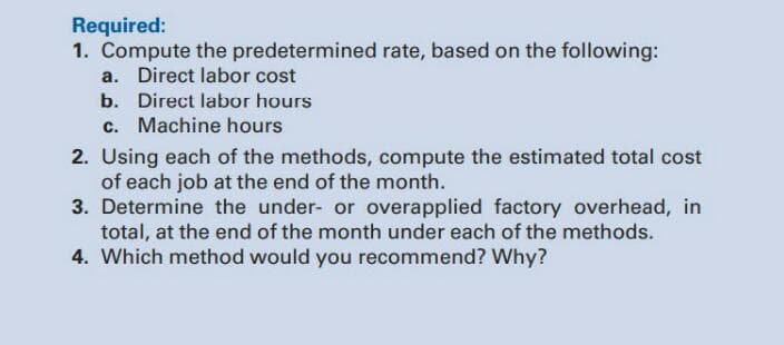 Required:
1. Compute the predetermined rate, based on the following:
a. Direct labor cost
b. Direct labor hours
c. Machine hours
2. Using each of the methods, compute the estimated total cost
of each job at the end of the month.
3. Determine the under- or overapplied factory overhead, in
total, at the end of the month under each of the methods.
4. Which method would you recommend? Why?
