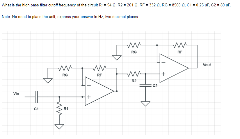 What is the high pass filter cutoff frequency of the circuit R1= 54 Q, R2 = 261 Q, RF = 332 Q, RG = 8560 Q, C1 = 0.25 uF, C2 = 89 uF.
Note: No need
to place the unit, express your answer in Hz, two decimal places.
ww
RG
RF
ww
m
ww
RG
RF
ww
R2
Vin
다
C1
m
R1
+
C2
+
Vout
