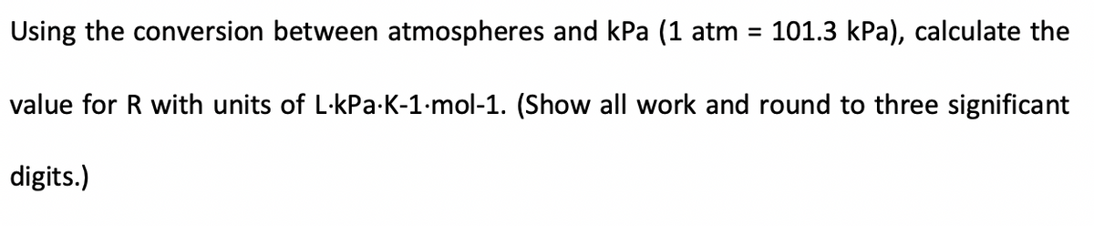 Using the conversion between atmospheres and kPa (1 atm =
101.3 kPa), calculate the
value for R with units of L-kPa-K-1-mol-1. (Show all work and round to three significant
digits.)
