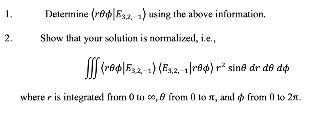 1.
Determine (ro4 E3,2,-1) using the above information.
2.
Show that your solution is normalized, i.e.,
I| (reo\E3,2-1) (E3,2,–1|r04) r² sin0 dr d0 dø
where r is integrated from 0 to o, 0 from 0 to T, and o from 0 to 27n.
