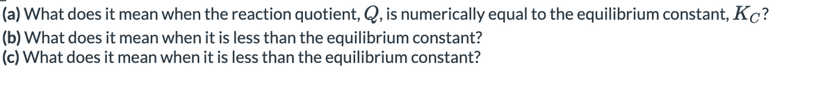 (a) What does it mean when the reaction quotient, Q, is numerically equal to the equilibrium constant, Kc?
(b) What does it mean when it is less than the equilibrium constant?
(c) What does it mean when it is less than the equilibrium constant?

