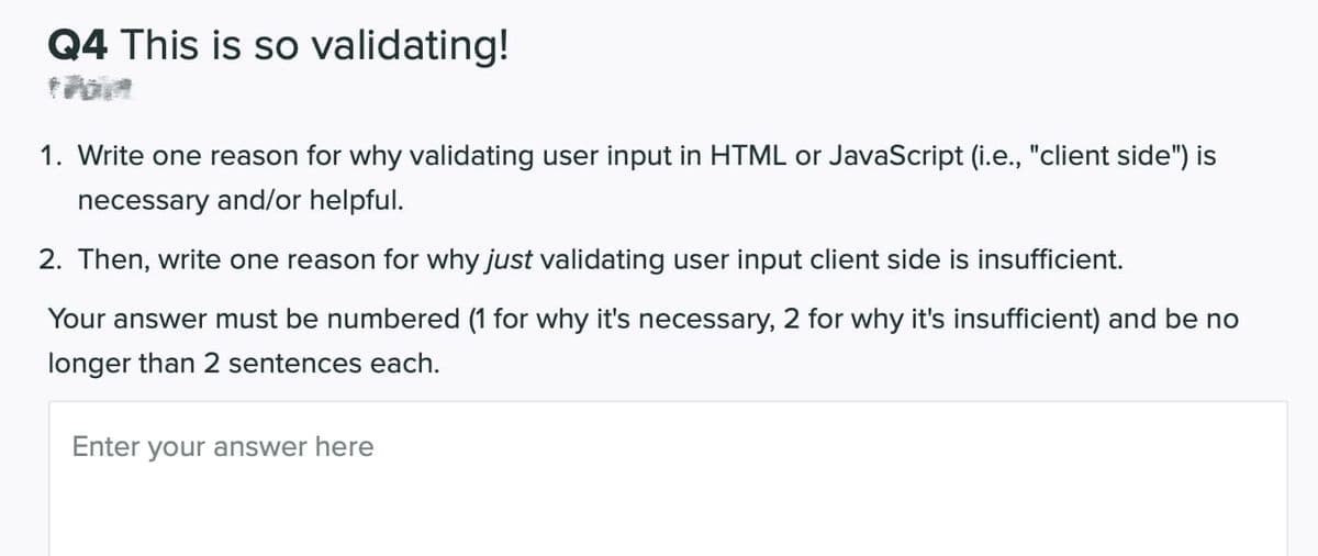 Q4 This is so validating!
1. Write one reason for why validating user input in HTML or JavaScript (i.e., "client side") is
necessary and/or helpful.
2. Then, write one reason for why just validating user input client side is insufficient.
Your answer must be numbered (1 for why it's necessary, 2 for why it's insufficient) and be no
longer than 2 sentences each.
Enter your answer here