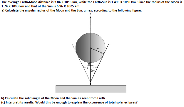 The average Earth-Moon distance is 3.84 X 10^5 km, while the Earth-Sun is 1.496 X 10^8 km. Since the radius of the Moon is
1.74 X 10^3 km and that of the Sun is 6.96 X 10^5 km.
a) Calculate the angular radius of the Moon and the Sun, qmax, according to the following figure.
D
Bax
R
b) Calculate the solid angle of the Moon and the Sun as seen from Earth.
(c) Interpret its results; Would this be enough to explain the occurrence of total solar eclipses?