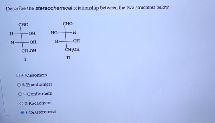 Describe the stereochemical relationship between the two structures below.
H
H
CHO
OH
OH
CH₂OH
I
OA Mesomers
HO
H
B. Enantiomers
OC. Conformers
D. Raceomers
E.Diasteromers
CHO
-H
-OH
CH₂OH
II