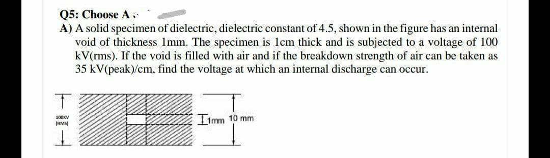 Q5: Choose A
A) A solid specimen of dielectric, dielectric constant of 4.5, shown in the figure has an internal
void of thickness 1mm. The specimen is 1cm thick and is subjected to a voltage of 100
kV(rms). If the void is filled with air and if the breakdown strength of air can be taken as
35 kV(peak)/cm, find the voltage at which an internal discharge can occur.
11mm 10 mm
100KV
(RMS)
