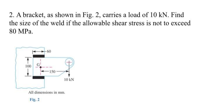 2. A bracket, as shown in Fig. 2, carries a load of 10 kN. Find
the size of the weld if the allowable shear stress is not to exceed
80 MPa.
-60
100
-150
All dimensions in mm.
Fig. 2
10 kN