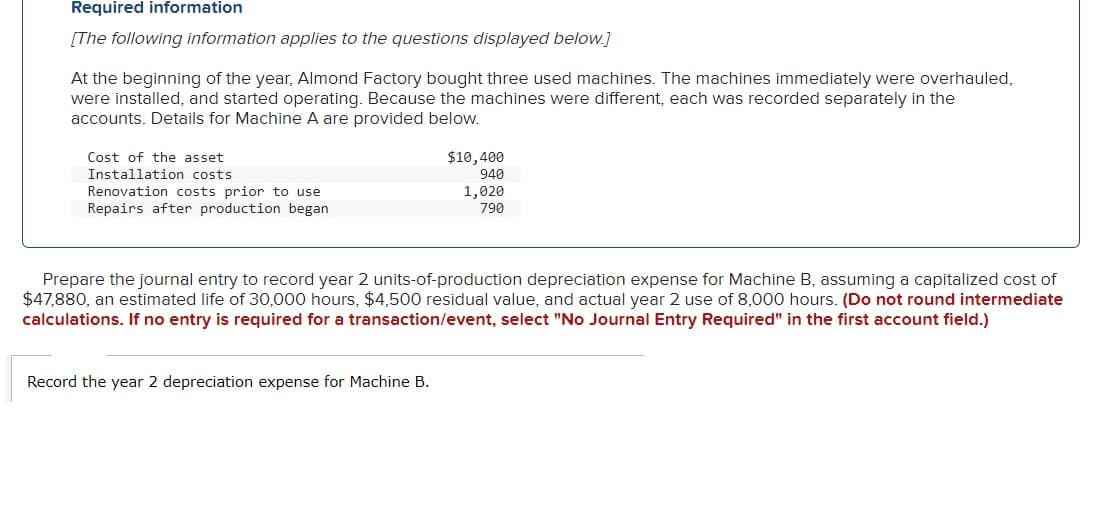 Required information
[The following information applies to the questions displayed below.]
At the beginning of the year, Almond Factory bought three used machines. The machines immediately were overhauled,
were installed, and started operating. Because the machines were different, each was recorded separately in the
accounts. Details for Machine A are provided below.
Cost of the asset
Installation costs
Renovation costs prior to use
Repairs after production began
$10,400
940
1,020
790
Prepare the journal entry to record year 2 units-of-production depreciation expense for Machine B, assuming a capitalized cost of
$47,880, an estimated life of 30,000 hours, $4,500 residual value, and actual year 2 use of 8,000 hours. (Do not round intermediate
calculations. If no entry is required for a transaction/event, select "No Journal Entry Required" in the first account field.)
Record the year 2 depreciation expense for Machine B.
