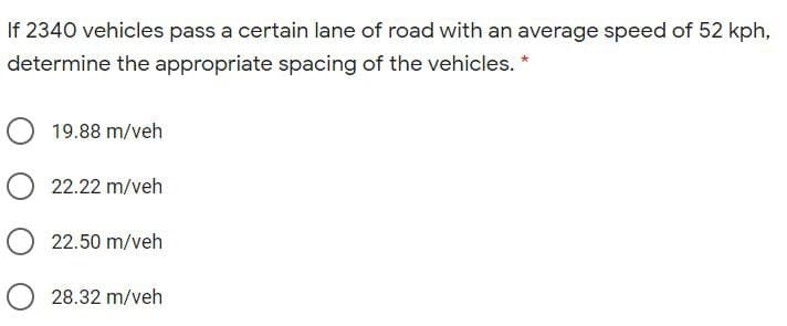 If 2340 vehicles pass a certain lane of road with an average speed of 52 kph,
determine the appropriate spacing of the vehicles. *
O 19.88 m/veh
O 22.22 m/veh
O22.50 m/veh
O 28.32 m/veh