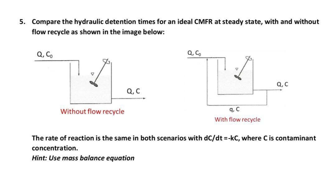5. Compare the hydraulic detention times for an ideal CMFR at steady state, with and without
flow recycle as shown in the image below:
Q, C.
Q, Co
Q, C
Q, C
Without flow recycle
q, C
With flow recycle
The rate of reaction is the same in both scenarios with dC/dt -kC, where C is contaminant
concentration.
Hint: Use mass balance equation
