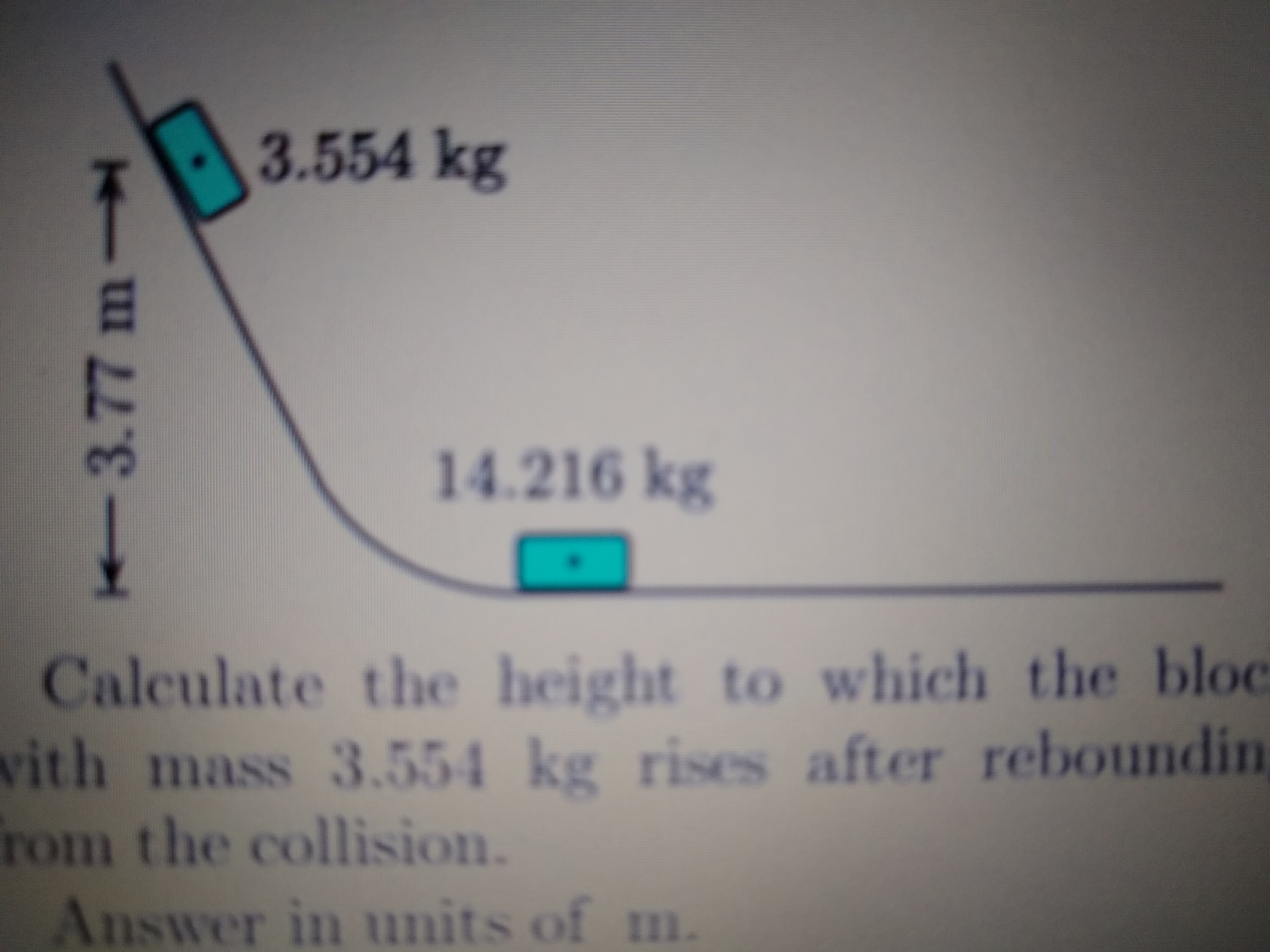 3.554kg
14.216 kg
Calculate the height to which the bloc
vith mass 3.554 kg rises after reboundin
rom the collision.
Answer in units of m.
%3D
3.77m
